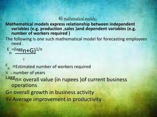 6) mathematical models :
Mathematical models express relationship between independent
variables (e.g. production ,sales )and dependent variables (e.g.
number of workers required )
The following is one such mathematical model for forecasting employees
need .
E
n
=(laggn+G)1/n
Y
E
n =Estimated number of workers required
N = number of years
Laggn= overall value (in rupees )of current business
operations
G= overall growth in business activity
Y= Average improvement in productivity
 