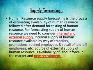 Supply forecasting :
• Human Resource supply forecasting is the process
of estimating availability of human resource
followed after demand for testing of human
resource. For forecasting supply of human
resource we need to consider internal and
external supply. Internal supply of human
resource available by way of transfers,
promotions, retired employees & recall of laid-off
employees, etc. Source of external supply of
human resource is availability of labour force in
the market and new recruitment.
 