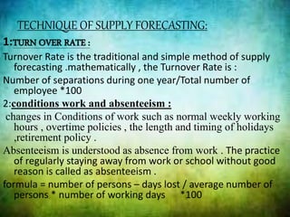 TECHNIQUE OF SUPPLY FORECASTING:
1:TURN OVER RATE :
Turnover Rate is the traditional and simple method of supply
forecasting .mathematically , the Turnover Rate is :
Number of separations during one year/Total number of
employee *100
2:conditions work and absenteeism :
changes in Conditions of work such as normal weekly working
hours , overtime policies , the length and timing of holidays
,retirement policy .
Absenteeism is understood as absence from work . The practice
of regularly staying away from work or school without good
reason is called as absenteeism .
formula = number of persons – days lost / average number of
persons * number of working days *100
 