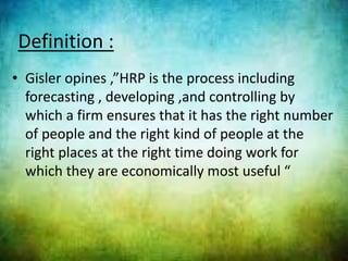 Definition :
• Gisler opines ,”HRP is the process including
forecasting , developing ,and controlling by
which a firm ensures that it has the right number
of people and the right kind of people at the
right places at the right time doing work for
which they are economically most useful “
 