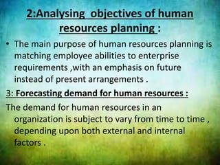 2:Analysing objectives of human
resources planning :
• The main purpose of human resources planning is
matching employee abilities to enterprise
requirements ,with an emphasis on future
instead of present arrangements .
3: Forecasting demand for human resources :
The demand for human resources in an
organization is subject to vary from time to time ,
depending upon both external and internal
factors .
 