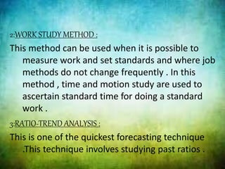 2:WORK STUDY METHOD :
This method can be used when it is possible to
measure work and set standards and where job
methods do not change frequently . In this
method , time and motion study are used to
ascertain standard time for doing a standard
work .
3:RATIO-TREND ANALYSIS :
This is one of the quickest forecasting technique
.This technique involves studying past ratios .
 
