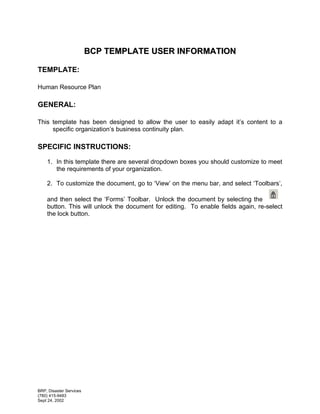 BCP TEMPLATE USER INFORMATION

TEMPLATE:

Human Resource Plan

GENERAL:

This template has been designed to allow the user to easily adapt it’s content to a
     specific organization’s business continuity plan.

SPECIFIC INSTRUCTIONS:

    1. In this template there are several dropdown boxes you should customize to meet
       the requirements of your organization.

    2. To customize the document, go to ‘View’ on the menu bar, and select ‘Toolbars’,

    and then select the ‘Forms’ Toolbar. Unlock the document by selecting the
    button. This will unlock the document for editing. To enable fields again, re-select
    the lock button.




BRP, Disaster Services
(780) 415-9483
Sept 24, 2002
 