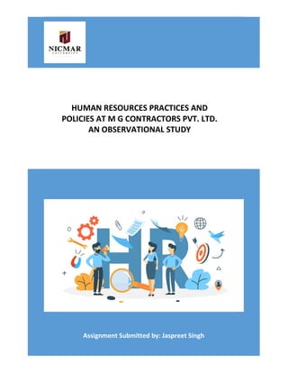 HUMAN RESOURCES PRACTICES AND POLICIES AT M G CONTRACTORS PVT. LTD. AN
OBSERVATIONAL STUDY
Assignment Submitted by: Jaspreet Singh
HUMAN RESOURCES PRACTICES AND
POLICIES AT M G CONTRACTORS PVT. LTD.
AN OBSERVATIONAL STUDY
 