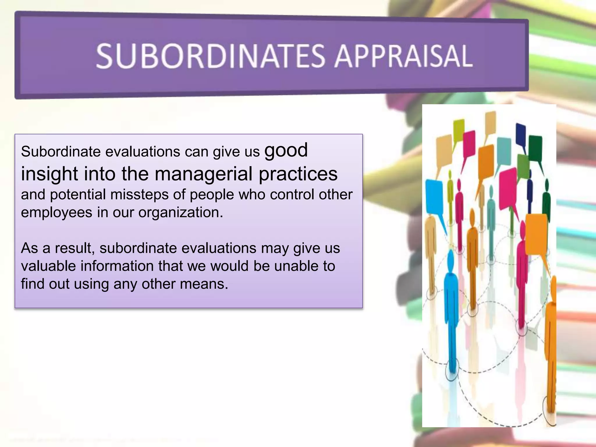 Subordinate evaluations can give us good 
insight into the managerial practices 
and potential missteps of people who control other 
employees in our organization. 
As a result, subordinate evaluations may give us 
valuable information that we would be unable to 
find out using any other means. 
 