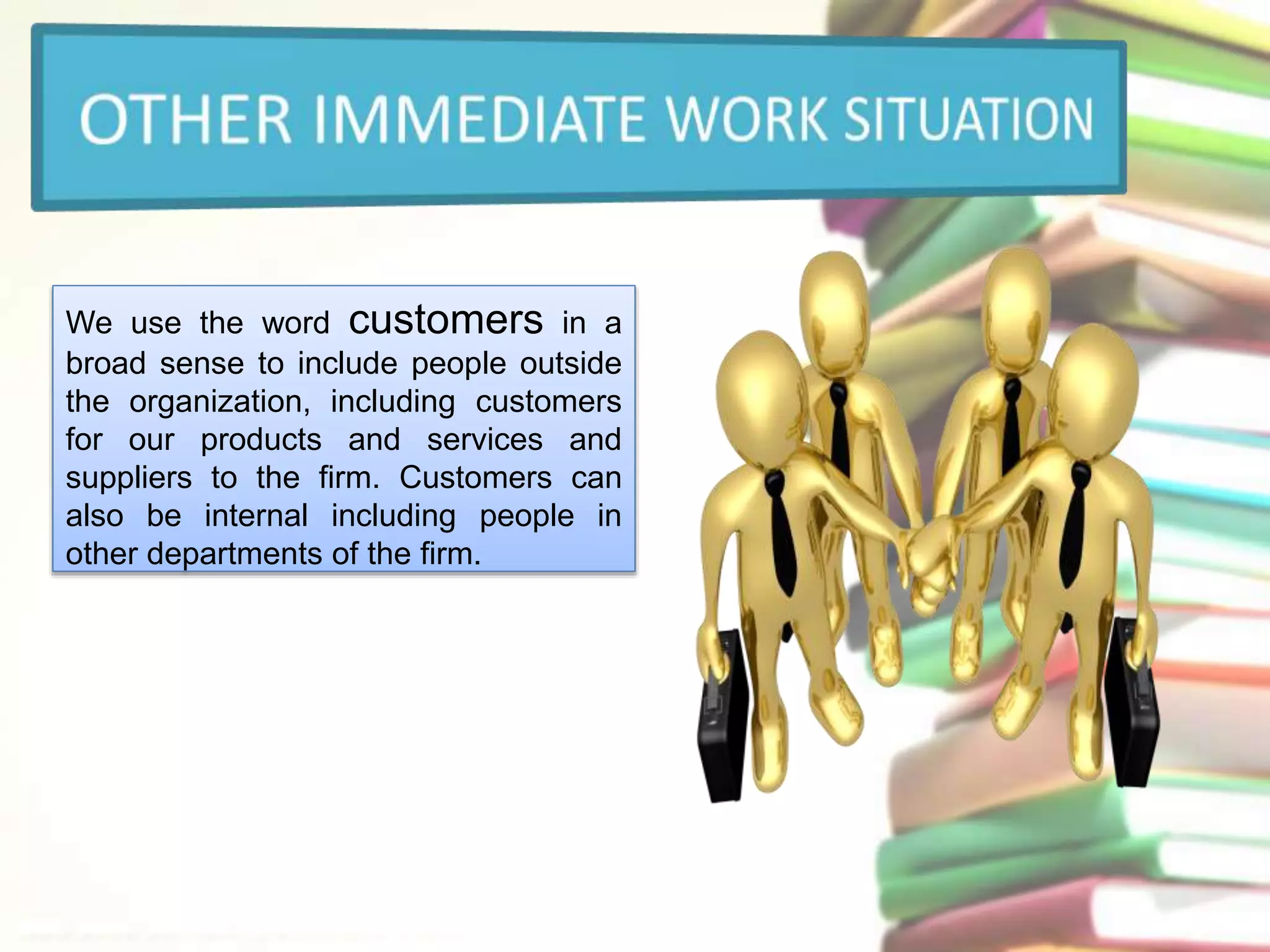 We use the word customers in a 
broad sense to include people outside 
the organization, including customers 
for our products and services and 
suppliers to the firm. Customers can 
also be internal including people in 
other departments of the firm. 
 