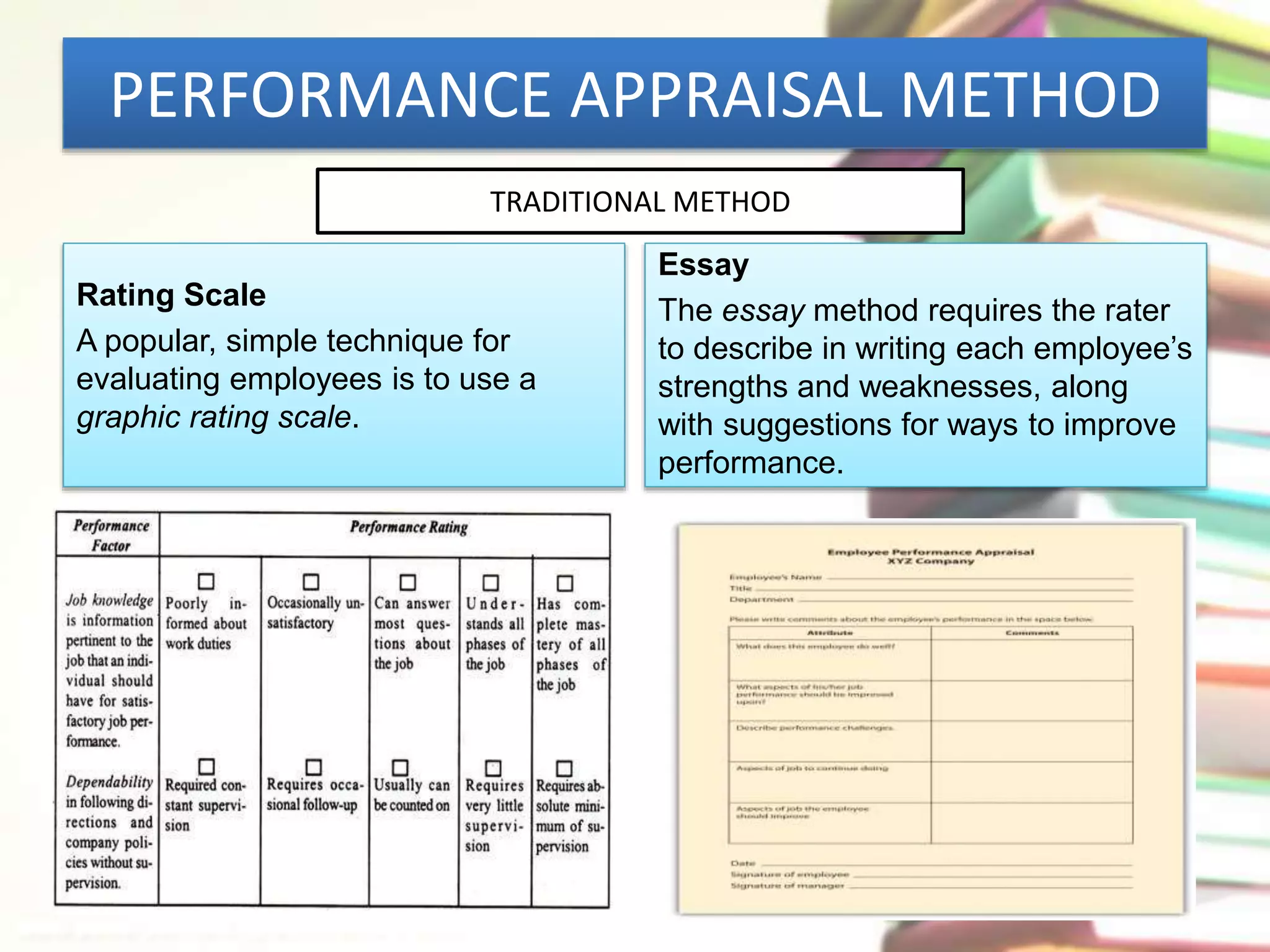 PERFORMANCE APPRAISAL METHOD 
TRADITIONAL METHOD 
Rating Scale 
A popular, simple technique for 
evaluating employees is to use a 
graphic rating scale. 
Essay 
The essay method requires the rater 
to describe in writing each employee’s 
strengths and weaknesses, along 
with suggestions for ways to improve 
performance. 
 