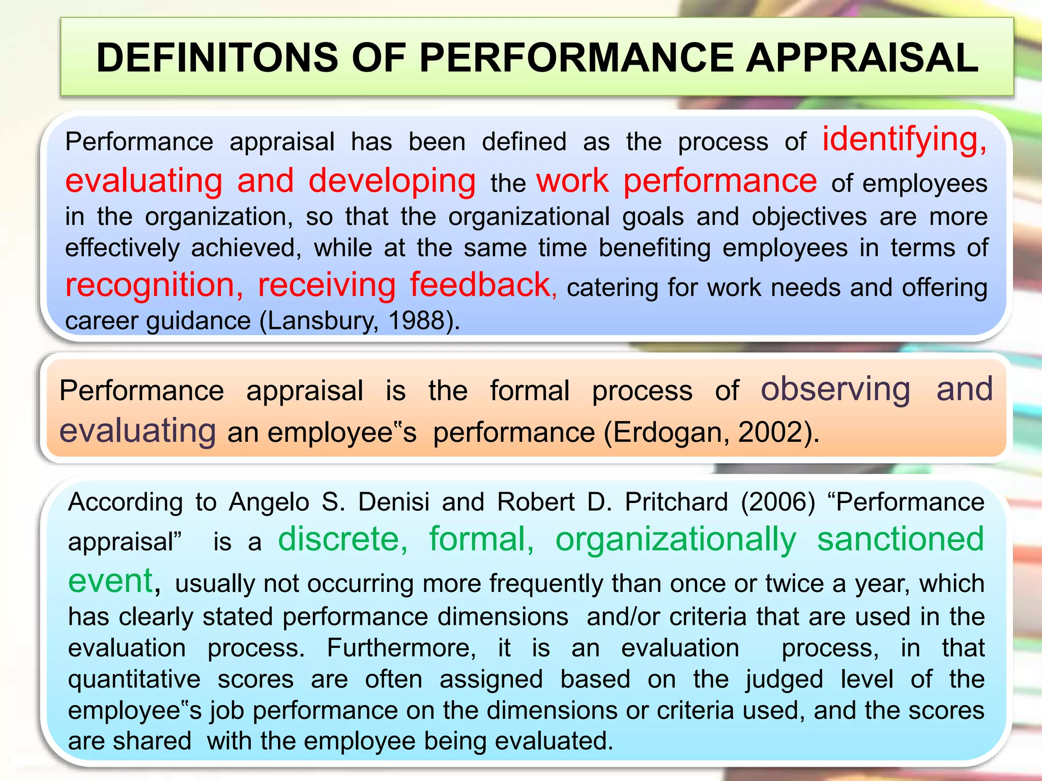 DEFINITONS OF PERFORMANCE APPRAISAL 
Performance appraisal has been defined as the process of identifying, 
evaluating and developing the work performance of employees 
in the organization, so that the organizational goals and objectives are more 
effectively achieved, while at the same time benefiting employees in terms of 
recognition, receiving feedback, catering for work needs and offering 
career guidance (Lansbury, 1988). 
Performance appraisal is the formal process of observing and 
evaluating an employee‟s performance (Erdogan, 2002). 
According to Angelo S. Denisi and Robert D. Pritchard (2006) “Performance 
appraisal” is a discrete, formal, organizationally sanctioned 
event, usually not occurring more frequently than once or twice a year, which 
has clearly stated performance dimensions and/or criteria that are used in the 
evaluation process. Furthermore, it is an evaluation process, in that 
quantitative scores are often assigned based on the judged level of the 
employee‟s job performance on the dimensions or criteria used, and the scores 
are shared with the employee being evaluated. 
 