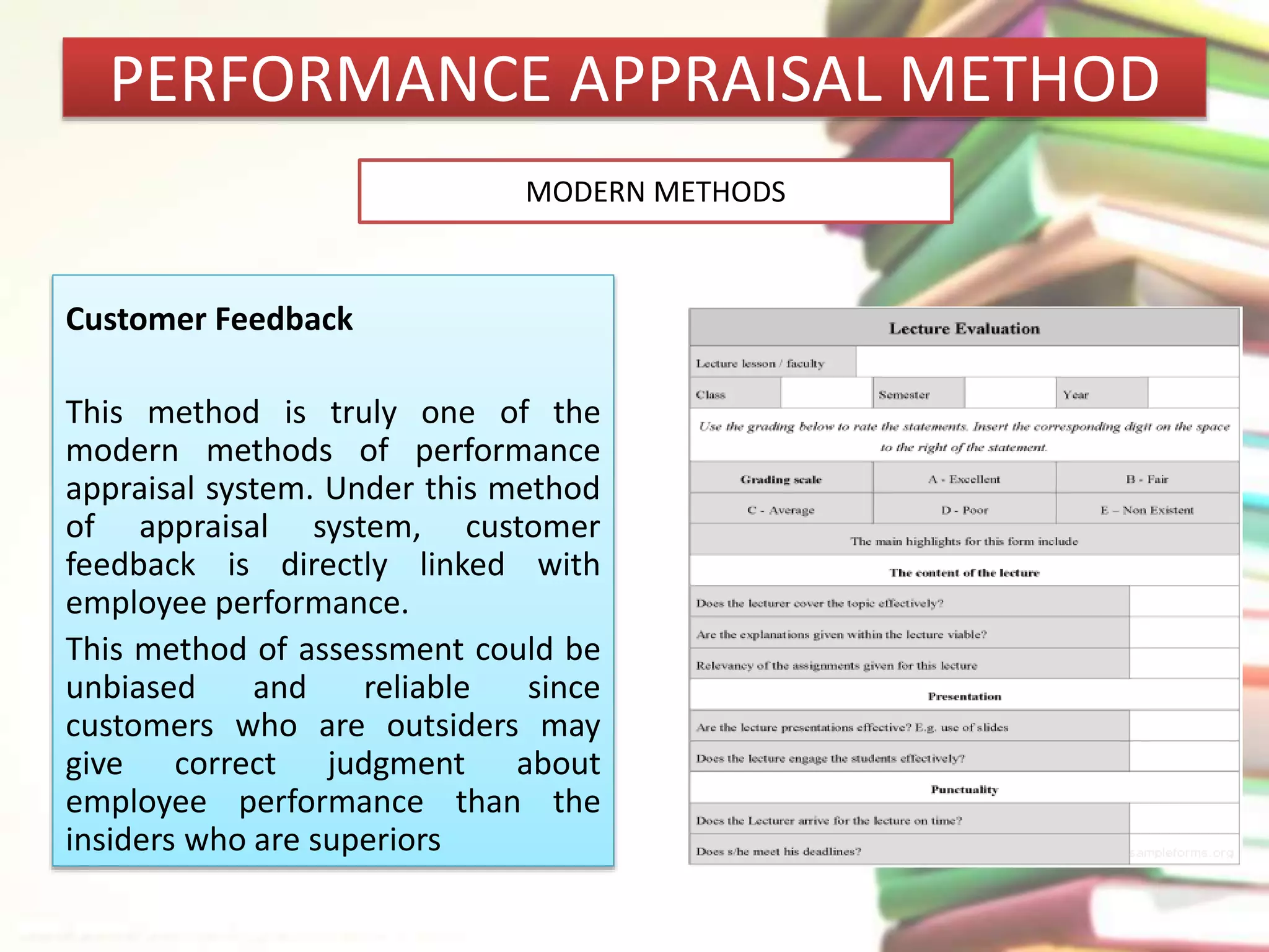 PERFORMANCE APPRAISAL METHOD 
Customer Feedback 
MODERN METHODS 
This method is truly one of the 
modern methods of performance 
appraisal system. Under this method 
of appraisal system, customer 
feedback is directly linked with 
employee performance. 
This method of assessment could be 
unbiased and reliable since 
customers who are outsiders may 
give correct judgment about 
employee performance than the 
insiders who are superiors 
 