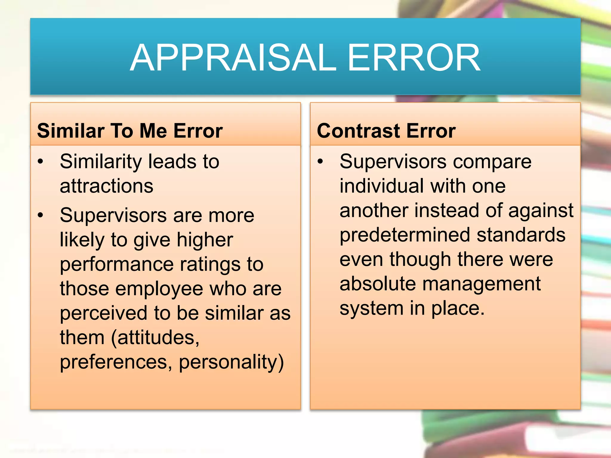 APPRAISAL ERROR 
Similar To Me Error 
• Similarity leads to 
attractions 
• Supervisors are more 
likely to give higher 
performance ratings to 
those employee who are 
perceived to be similar as 
them (attitudes, 
preferences, personality) 
Contrast Error 
• Supervisors compare 
individual with one 
another instead of against 
predetermined standards 
even though there were 
absolute management 
system in place. 
 