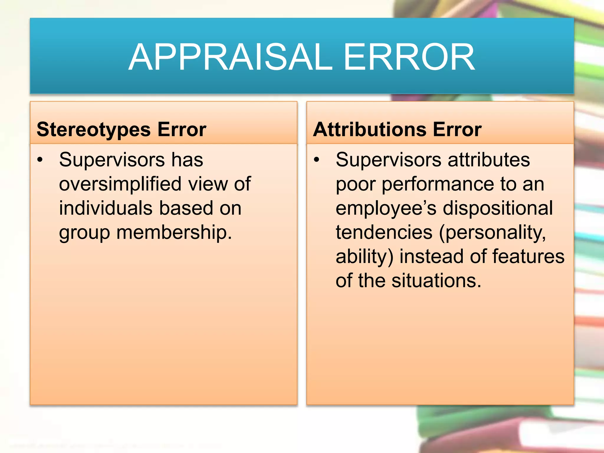 APPRAISAL ERROR 
Stereotypes Error 
• Supervisors has 
oversimplified view of 
individuals based on 
group membership. 
Attributions Error 
• Supervisors attributes 
poor performance to an 
employee’s dispositional 
tendencies (personality, 
ability) instead of features 
of the situations. 
 