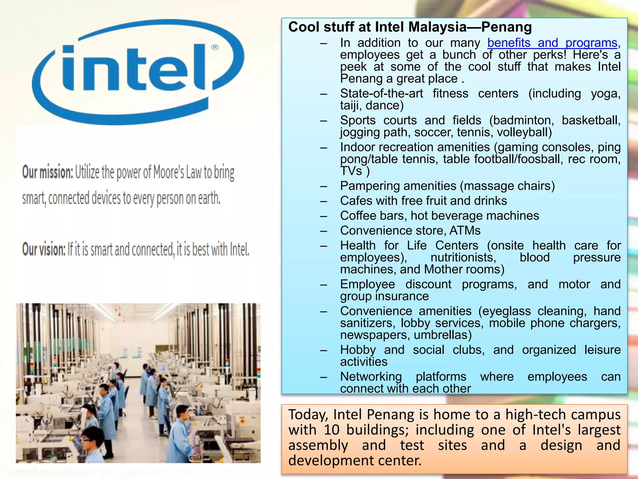 Cool stuff at Intel Malaysia—Penang 
– In addition to our many benefits and programs, 
employees get a bunch of other perks! Here's a 
peek at some of the cool stuff that makes Intel 
Penang a great place . 
– State-of-the-art fitness centers (including yoga, 
taiji, dance) 
– Sports courts and fields (badminton, basketball, 
jogging path, soccer, tennis, volleyball) 
– Indoor recreation amenities (gaming consoles, ping 
pong/table tennis, table football/foosball, rec room, 
TVs ) 
– Pampering amenities (massage chairs) 
– Cafes with free fruit and drinks 
– Coffee bars, hot beverage machines 
– Convenience store, ATMs 
– Health for Life Centers (onsite health care for 
employees), nutritionists, blood pressure 
machines, and Mother rooms) 
– Employee discount programs, and motor and 
group insurance 
– Convenience amenities (eyeglass cleaning, hand 
sanitizers, lobby services, mobile phone chargers, 
newspapers, umbrellas) 
– Hobby and social clubs, and organized leisure 
activities 
– Networking platforms where employees can 
connect with each other 
Today, Intel Penang is home to a high-tech campus 
with 10 buildings; including one of Intel's largest 
assembly and test sites and a design and 
development center. 
 