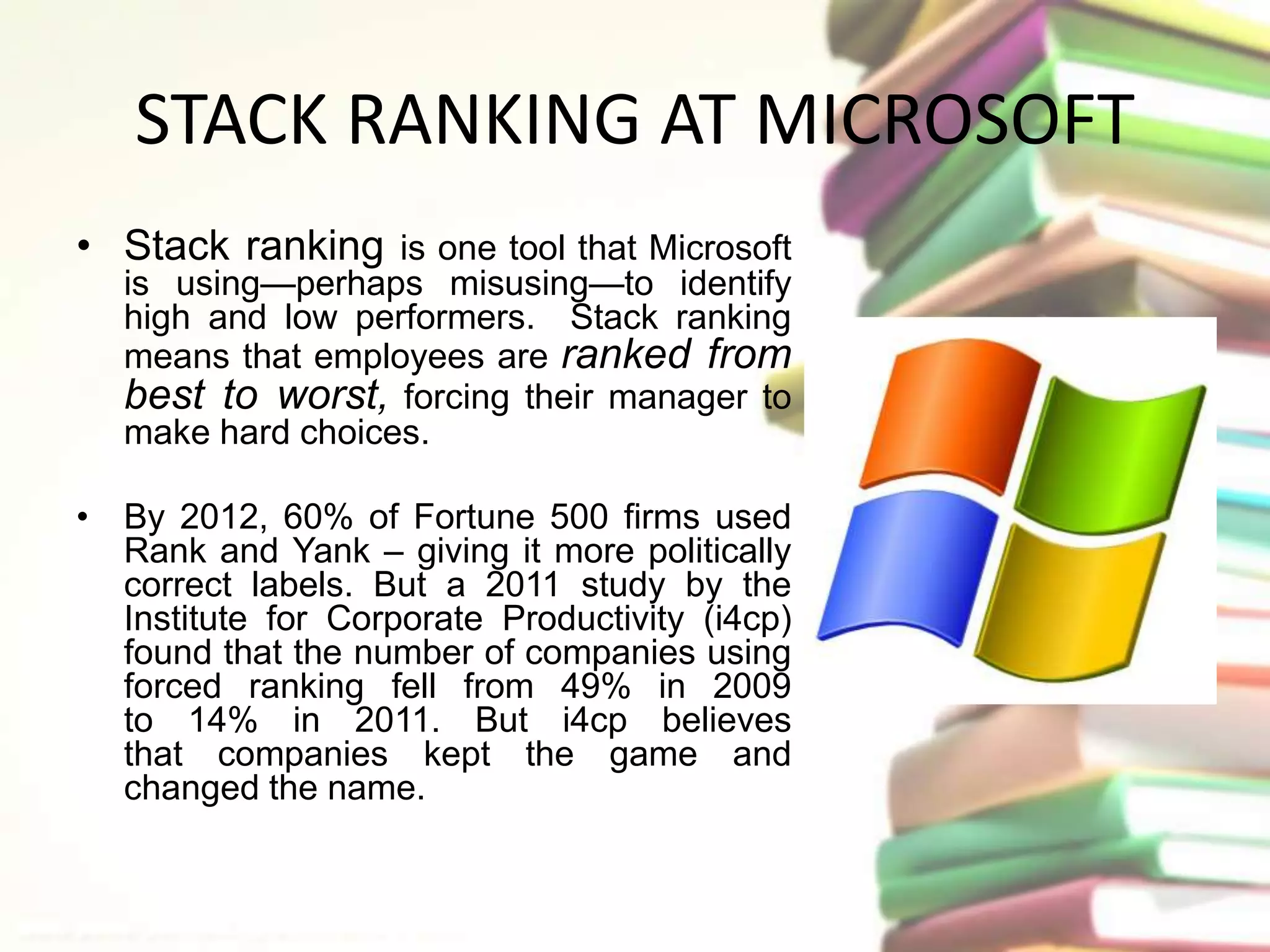 STACK RANKING AT MICROSOFT 
• Stack ranking is one tool that Microsoft 
is using—perhaps misusing—to identify 
high and low performers. Stack ranking 
means that employees are ranked from 
best to worst, forcing their manager to 
make hard choices. 
• By 2012, 60% of Fortune 500 firms used 
Rank and Yank – giving it more politically 
correct labels. But a 2011 study by the 
Institute for Corporate Productivity (i4cp) 
found that the number of companies using 
forced ranking fell from 49% in 2009 
to 14% in 2011. But i4cp believes 
that companies kept the game and 
changed the name. 
 