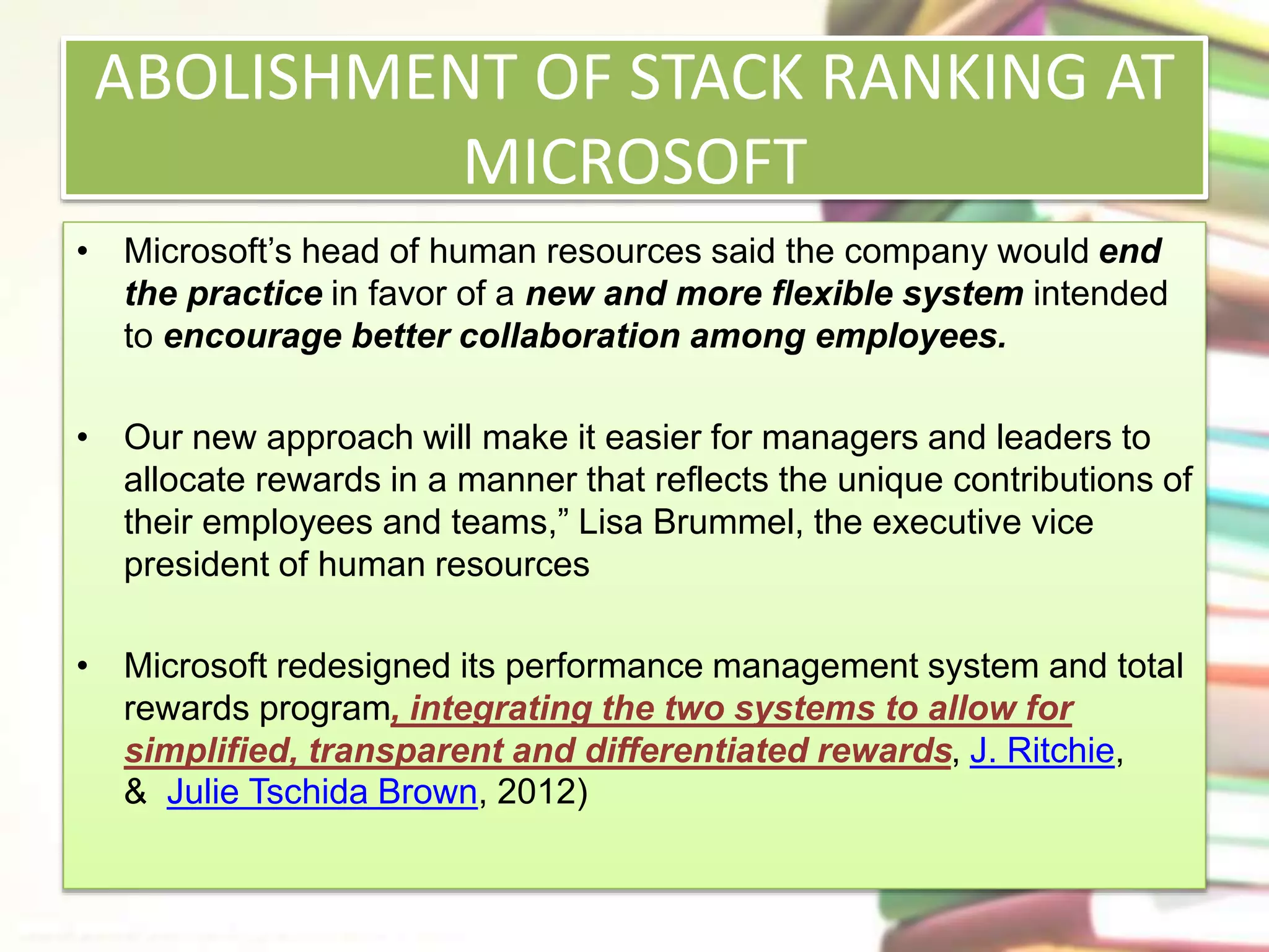 ABOLISHMENT OF STACK RANKING AT 
MICROSOFT 
• Microsoft’s head of human resources said the company would end 
the practice in favor of a new and more flexible system intended 
to encourage better collaboration among employees. 
• Our new approach will make it easier for managers and leaders to 
allocate rewards in a manner that reflects the unique contributions of 
their employees and teams,” Lisa Brummel, the executive vice 
president of human resources 
• Microsoft redesigned its performance management system and total 
rewards program, integrating the two systems to allow for 
simplified, transparent and differentiated rewards, J. Ritchie, 
& Julie Tschida Brown, 2012) 
 