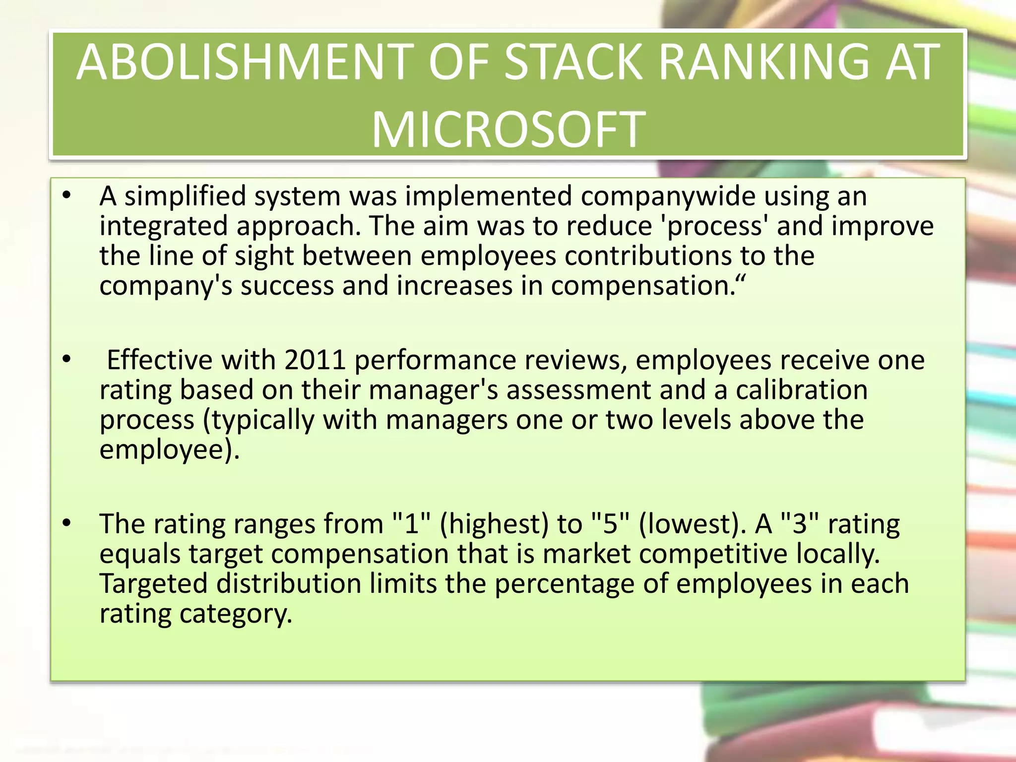 ABOLISHMENT OF STACK RANKING AT 
MICROSOFT 
• A simplified system was implemented companywide using an 
integrated approach. The aim was to reduce 'process' and improve 
the line of sight between employees contributions to the 
company's success and increases in compensation.“ 
• Effective with 2011 performance reviews, employees receive one 
rating based on their manager's assessment and a calibration 
process (typically with managers one or two levels above the 
employee). 
• The rating ranges from "1" (highest) to "5" (lowest). A "3" rating 
equals target compensation that is market competitive locally. 
Targeted distribution limits the percentage of employees in each 
rating category. 
 