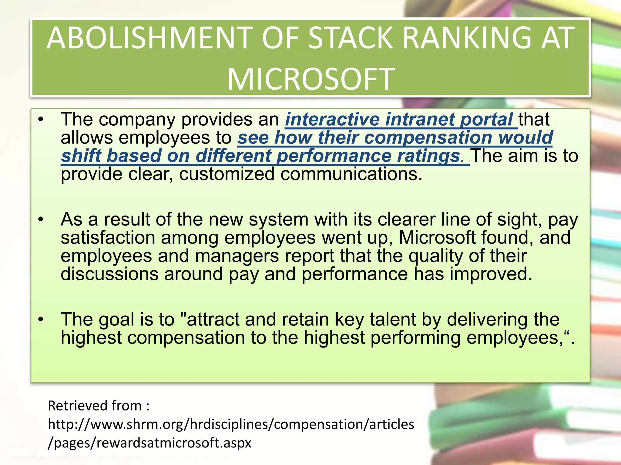 ABOLISHMENT OF STACK RANKING AT 
MICROSOFT 
• The company provides an interactive intranet portal that 
allows employees to see how their compensation would 
shift based on different performance ratings. The aim is to 
provide clear, customized communications. 
• As a result of the new system with its clearer line of sight, pay 
satisfaction among employees went up, Microsoft found, and 
employees and managers report that the quality of their 
discussions around pay and performance has improved. 
• The goal is to "attract and retain key talent by delivering the 
highest compensation to the highest performing employees,“. 
Retrieved from : 
http://www.shrm.org/hrdisciplines/compensation/articles 
/pages/rewardsatmicrosoft.aspx 
 