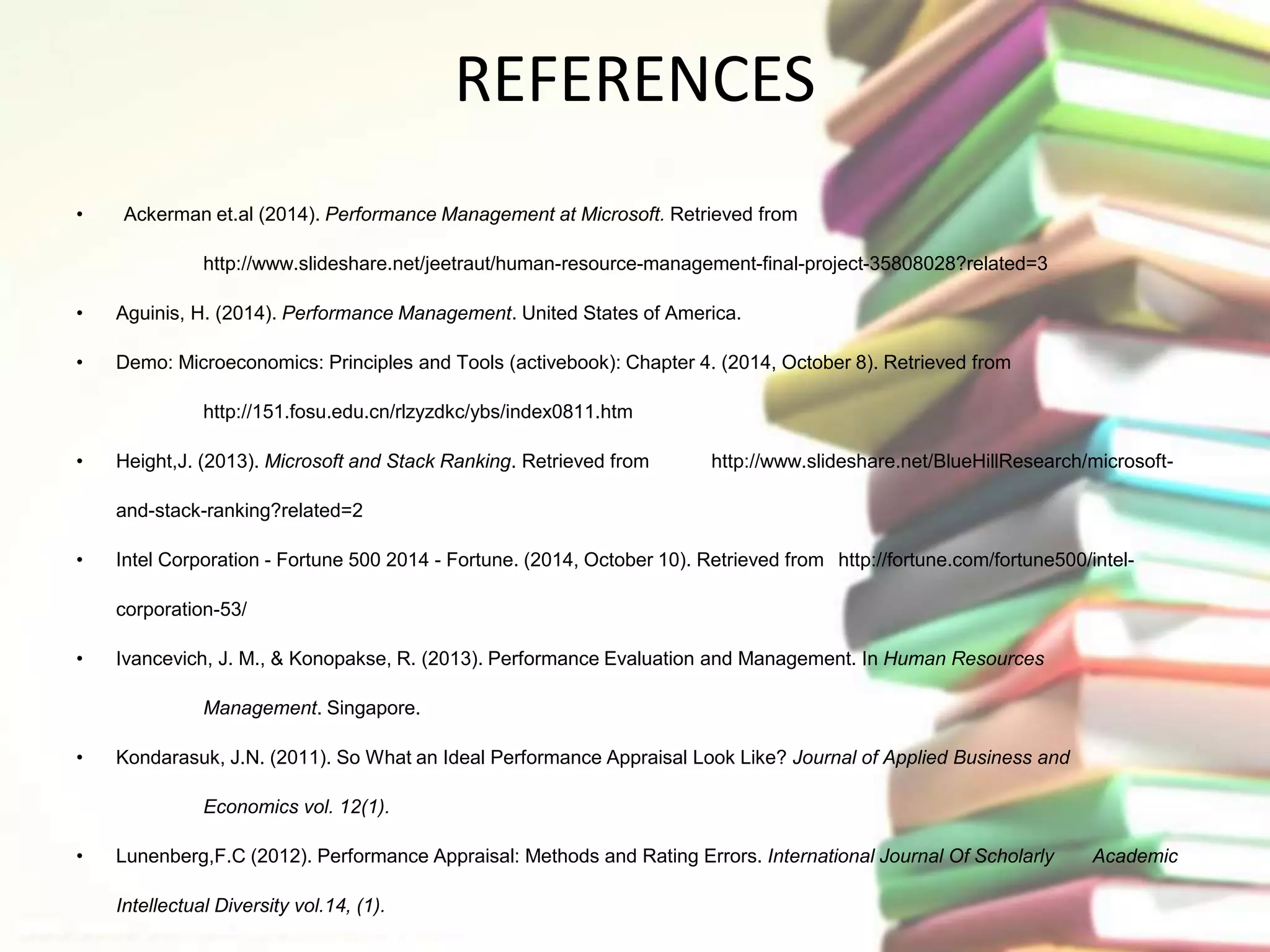 REFERENCES 
• Ackerman et.al (2014). Performance Management at Microsoft. Retrieved from 
http://www.slideshare.net/jeetraut/human-resource-management-final-project-35808028?related=3 
• Aguinis, H. (2014). Performance Management. United States of America. 
• Demo: Microeconomics: Principles and Tools (activebook): Chapter 4. (2014, October 8). Retrieved from 
http://151.fosu.edu.cn/rlzyzdkc/ybs/index0811.htm 
• Height,J. (2013). Microsoft and Stack Ranking. Retrieved from http://www.slideshare.net/BlueHillResearch/microsoft-and- 
stack-ranking?related=2 
• Intel Corporation - Fortune 500 2014 - Fortune. (2014, October 10). Retrieved from http://fortune.com/fortune500/intel-corporation- 
53/ 
• Ivancevich, J. M., & Konopakse, R. (2013). Performance Evaluation and Management. In Human Resources 
Management. Singapore. 
• Kondarasuk, J.N. (2011). So What an Ideal Performance Appraisal Look Like? Journal of Applied Business and 
Economics vol. 12(1). 
• Lunenberg,F.C (2012). Performance Appraisal: Methods and Rating Errors. International Journal Of Scholarly Academic 
Intellectual Diversity vol.14, (1). 
 