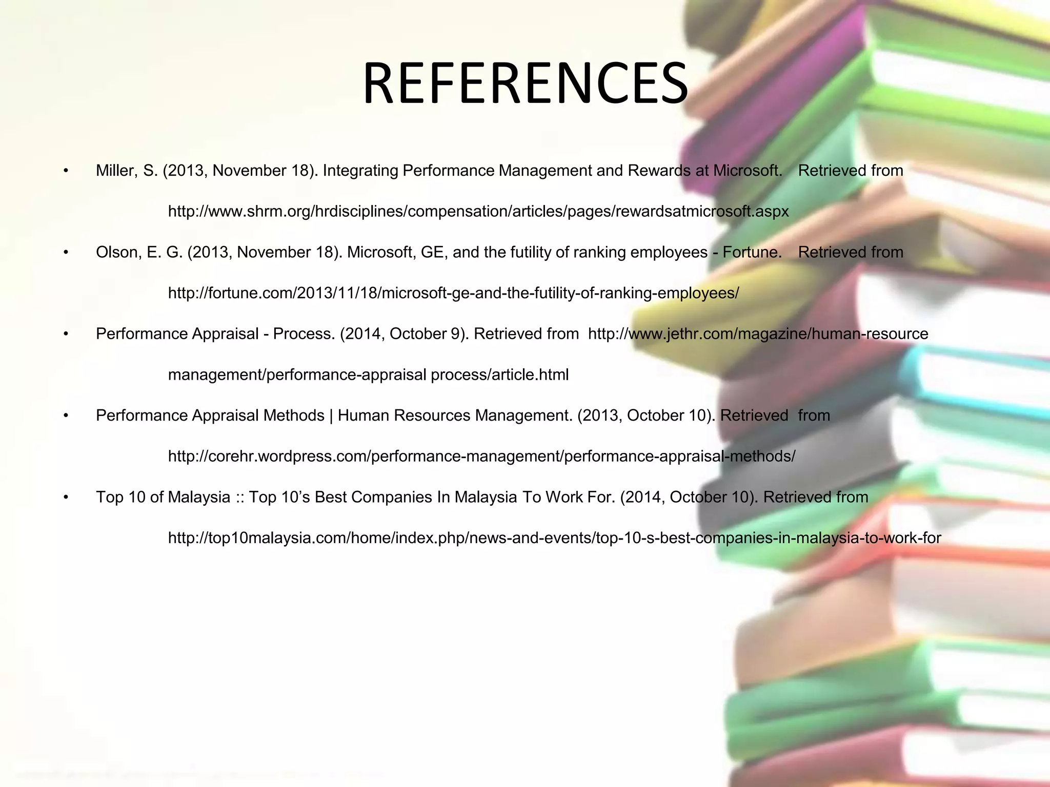 REFERENCES 
• Miller, S. (2013, November 18). Integrating Performance Management and Rewards at Microsoft. Retrieved from 
http://www.shrm.org/hrdisciplines/compensation/articles/pages/rewardsatmicrosoft.aspx 
• Olson, E. G. (2013, November 18). Microsoft, GE, and the futility of ranking employees - Fortune. Retrieved from 
http://fortune.com/2013/11/18/microsoft-ge-and-the-futility-of-ranking-employees/ 
• Performance Appraisal - Process. (2014, October 9). Retrieved from http://www.jethr.com/magazine/human-resource 
management/performance-appraisal process/article.html 
• Performance Appraisal Methods | Human Resources Management. (2013, October 10). Retrieved from 
http://corehr.wordpress.com/performance-management/performance-appraisal-methods/ 
• Top 10 of Malaysia :: Top 10’s Best Companies In Malaysia To Work For. (2014, October 10). Retrieved from 
http://top10malaysia.com/home/index.php/news-and-events/top-10-s-best-companies-in-malaysia-to-work-for 
