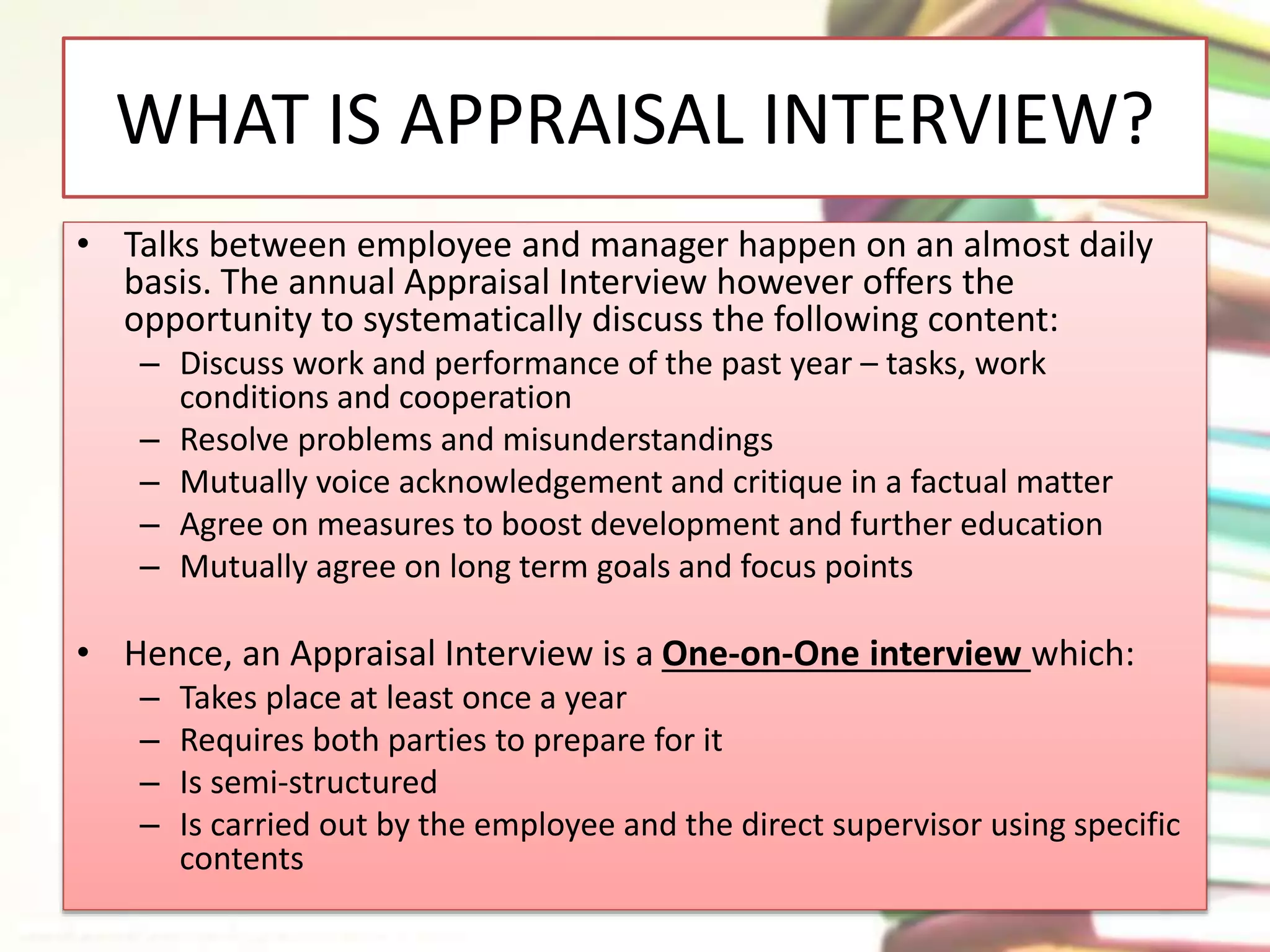 WHAT IS APPRAISAL INTERVIEW? 
• Talks between employee and manager happen on an almost daily 
basis. The annual Appraisal Interview however offers the 
opportunity to systematically discuss the following content: 
– Discuss work and performance of the past year – tasks, work 
conditions and cooperation 
– Resolve problems and misunderstandings 
– Mutually voice acknowledgement and critique in a factual matter 
– Agree on measures to boost development and further education 
– Mutually agree on long term goals and focus points 
• Hence, an Appraisal Interview is a One‐on‐One interview which: 
– Takes place at least once a year 
– Requires both parties to prepare for it 
– Is semi‐structured 
– Is carried out by the employee and the direct supervisor using specific 
contents 
 