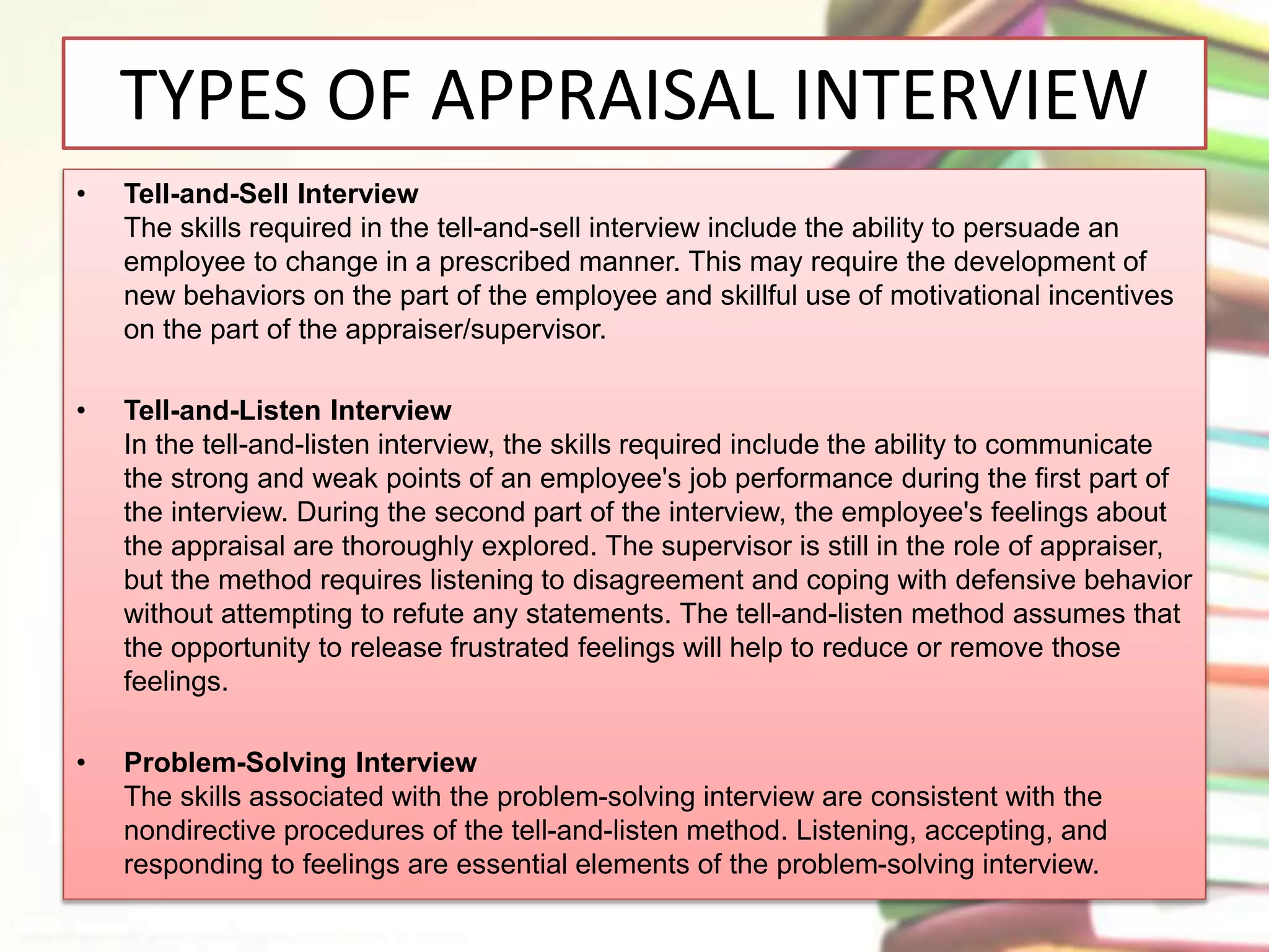 TYPES OF APPRAISAL INTERVIEW 
• Tell-and-Sell Interview 
The skills required in the tell-and-sell interview include the ability to persuade an 
employee to change in a prescribed manner. This may require the development of 
new behaviors on the part of the employee and skillful use of motivational incentives 
on the part of the appraiser/supervisor. 
• Tell-and-Listen Interview 
In the tell-and-listen interview, the skills required include the ability to communicate 
the strong and weak points of an employee's job performance during the first part of 
the interview. During the second part of the interview, the employee's feelings about 
the appraisal are thoroughly explored. The supervisor is still in the role of appraiser, 
but the method requires listening to disagreement and coping with defensive behavior 
without attempting to refute any statements. The tell-and-listen method assumes that 
the opportunity to release frustrated feelings will help to reduce or remove those 
feelings. 
• Problem-Solving Interview 
The skills associated with the problem-solving interview are consistent with the 
nondirective procedures of the tell-and-listen method. Listening, accepting, and 
responding to feelings are essential elements of the problem-solving interview. 
 