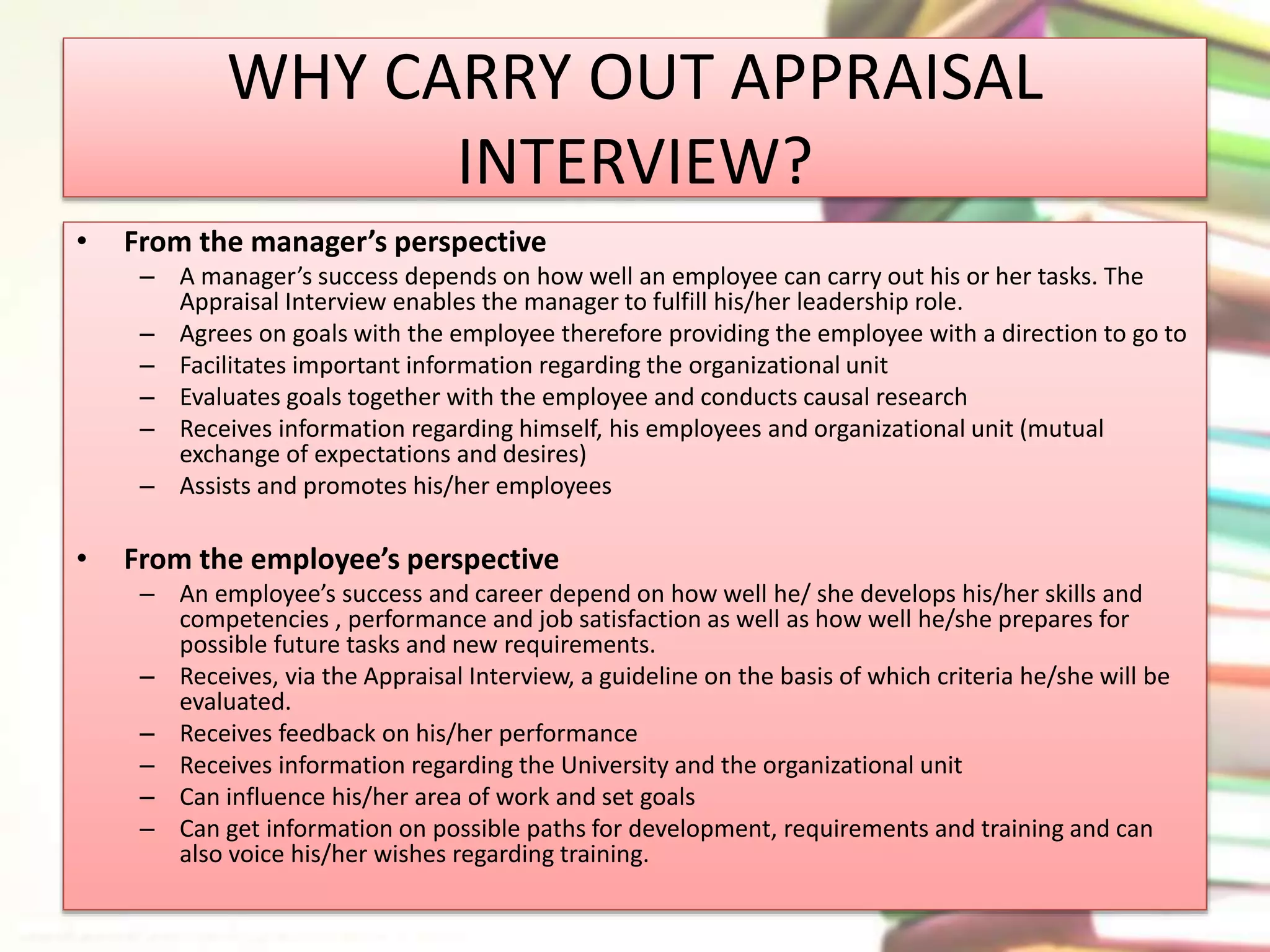 WHY CARRY OUT APPRAISAL 
INTERVIEW? 
• From the manager’s perspective 
– A manager’s success depends on how well an employee can carry out his or her tasks. The 
Appraisal Interview enables the manager to fulfill his/her leadership role. 
– Agrees on goals with the employee therefore providing the employee with a direction to go to 
– Facilitates important information regarding the organizational unit 
– Evaluates goals together with the employee and conducts causal research 
– Receives information regarding himself, his employees and organizational unit (mutual 
exchange of expectations and desires) 
– Assists and promotes his/her employees 
• From the employee’s perspective 
– An employee’s success and career depend on how well he/ she develops his/her skills and 
competencies , performance and job satisfaction as well as how well he/she prepares for 
possible future tasks and new requirements. 
– Receives, via the Appraisal Interview, a guideline on the basis of which criteria he/she will be 
evaluated. 
– Receives feedback on his/her performance 
– Receives information regarding the University and the organizational unit 
– Can influence his/her area of work and set goals 
– Can get information on possible paths for development, requirements and training and can 
also voice his/her wishes regarding training. 
 