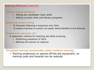 Training Methods (cont’d)
Literacy training techniques
 Testing job candidates’ basic skills.
 Setting up basic skills and literacy programs.
Audiovisual-based training
 To illustrate following a sequence over time.
 To expose trainees to events not easily demonstrable in live lectures
Programmed instruction (PI)
A systematic method for teaching job skills involving:
 Presenting questions or facts
 Allowing the person to respond
Simulated training (occasionally called vestibule training)
 Training employees on special off-the-job equipment, so
training costs and hazards can be reduced
 