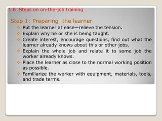 1.6 Steps on on-the-job training
Step 1: Preparing the learner
 Put the learner at ease—relieve the tension.
 Explain why he or she is being taught.
 Create interest, encourage questions, find out what the
learner already knows about this or other jobs.
 Explain the whole job and relate it to some job the
worker already knows.
 Place the learner as close to the normal working position
as possible.
 Familiarize the worker with equipment, materials, tools,
and trade terms.
 
