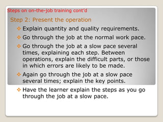 Steps on on-the-job training cont’d
Step 2: Present the operation
 Explain quantity and quality requirements.
 Go through the job at the normal work pace.
 Go through the job at a slow pace several
times, explaining each step. Between
operations, explain the difficult parts, or those
in which errors are likely to be made.
 Again go through the job at a slow pace
several times; explain the key points.
 Have the learner explain the steps as you go
through the job at a slow pace.
 