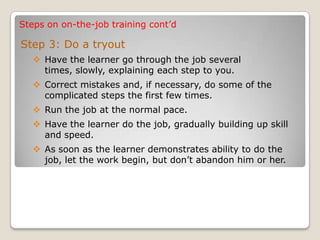 Steps on on-the-job training cont’d
Step 3: Do a tryout
 Have the learner go through the job several
times, slowly, explaining each step to you.
 Correct mistakes and, if necessary, do some of the
complicated steps the first few times.
 Run the job at the normal pace.
 Have the learner do the job, gradually building up skill
and speed.
 As soon as the learner demonstrates ability to do the
job, let the work begin, but don’t abandon him or her.
 