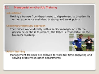 2.1 Managerial on-the-Job Training
Job rotation
Moving a trainee from department to department to broaden his
or her experience and identify strong and weak points.
Coaching/Understudy approach
The trainee works directly with a senior manager or with the
person he or she is to replace; the latter is responsible for the
trainee’s coaching.
Action learning
Management trainees are allowed to work full-time analyzing and
solving problems in other departments
 