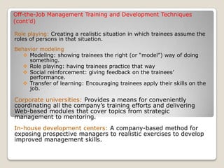 Off-the-Job Management Training and Development Techniques
(cont’d)
Role playing: Creating a realistic situation in which trainees assume the
roles of persons in that situation.
Behavior modeling
 Modeling: showing trainees the right (or “model”) way of doing
something.
 Role playing: having trainees practice that way
 Social reinforcement: giving feedback on the trainees’
performance.
 Transfer of learning: Encouraging trainees apply their skills on the
job.
Corporate universities: Provides a means for conveniently
coordinating all the company’s training efforts and delivering
Web-based modules that cover topics from strategic
management to mentoring.
In-house development centers: A company-based method for
exposing prospective managers to realistic exercises to develop
improved management skills.
 