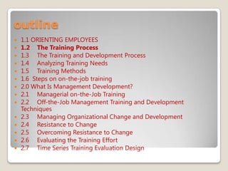 outline
 1.1 ORIENTING EMPLOYEES
 1.2 The Training Process
 1.3 The Training and Development Process
 1.4 Analyzing Training Needs
 1.5 Training Methods
 1.6 Steps on on-the-job training
 2.0 What Is Management Development?
 2.1 Managerial on-the-Job Training
 2.2 Off-the-Job Management Training and Development
Techniques
 2.3 Managing Organizational Change and Development
 2.4 Resistance to Change
 2.5 Overcoming Resistance to Change
 2.6 Evaluating the Training Effort
 2.7 Time Series Training Evaluation Design
 