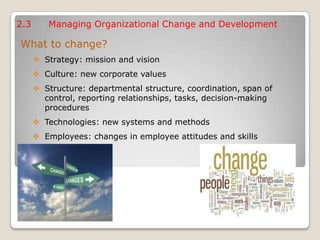 2.3 Managing Organizational Change and Development
What to change?
 Strategy: mission and vision
 Culture: new corporate values
 Structure: departmental structure, coordination, span of
control, reporting relationships, tasks, decision-making
procedures
 Technologies: new systems and methods
 Employees: changes in employee attitudes and skills
 
