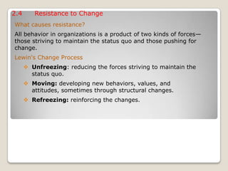 2.4 Resistance to Change
What causes resistance?
All behavior in organizations is a product of two kinds of forces—
those striving to maintain the status quo and those pushing for
change.
Lewin's Change Process
 Unfreezing: reducing the forces striving to maintain the
status quo.
 Moving: developing new behaviors, values, and
attitudes, sometimes through structural changes.
 Refreezing: reinforcing the changes.
 