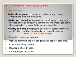 2.5 Overcoming Resistance to Change
Change initiatives
Political campaign: creating a coalition strong enough to
support and guide the initiative.
Marketing campaign: tapping into employees’ thoughts and
feelings and also effectively communicating messages about
the prospective program’s theme and benefits.
Military campaign: Deploying executives’ scarce resources
of attention and time to actually carry out the change.
How to Lead the Change
1. Establish a sense of urgency.
2. Mobilize commitment through joint diagnosis of problems.
3. Create a guiding coalition.
4. Develop a shared vision.
5. Communicate the vision.
 
