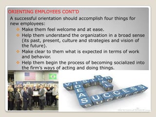 ORIENTING EMPLOYEES CONT’D
A successful orientation should accomplish four things for
new employees:
 Make them feel welcome and at ease.
 Help them understand the organization in a broad sense
(its past, present, culture and strategies and vision of
the future).
 Make clear to them what is expected in terms of work
and behavior.
 Help them begin the process of becoming socialized into
the firm’s ways of acting and doing things.
 