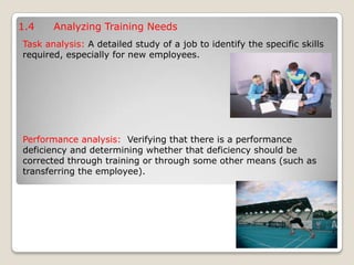 1.4 Analyzing Training Needs
Task analysis: A detailed study of a job to identify the specific skills
required, especially for new employees.
Performance analysis: Verifying that there is a performance
deficiency and determining whether that deficiency should be
corrected through training or through some other means (such as
transferring the employee).
 