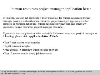 human resources project manager application letter 
In this file, you can ref application letter materials for human resources project 
manager position such as human resources project manager application letter 
samples, application letter tips, human resources project manager interview 
questions, human resources project manager resumes… 
If you need more application letter materials for human resources project manager as 
following, please visit: applicationletter123.info 
• Top 7 application letter samples 
• Top 8 resumes samples 
• Free ebook: 75 interview questions and answers 
• Top 12 secrets to win every job interviews 
For top materials: top 7 application letter samples, top 8 resumes samples, free ebook: 75 interview questions and answers 
Pls visit: applicationletter123.info 
Interview questions and answers – free download/ pdf and ppt file 
 