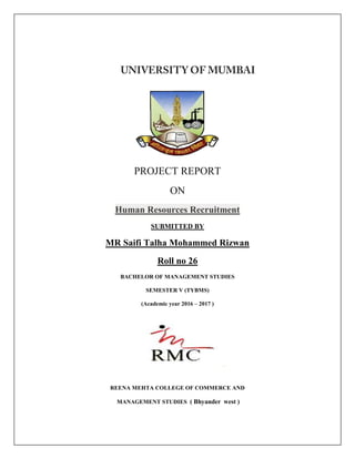 PROJECT REPORT
ON
Human Resources Recruitment
SUBMITTED BY
MR Saifi Talha Mohammed Rizwan
Roll no 26
BACHELOR OF MANAGEMENT STUDIES
SEMESTER V (TYBMS)
(Academic year 2016 – 2017 )
REENA MEHTA COLLEGE OF COMMERCE AND
MANAGEMENT STUDIES ( Bhyander west )
 