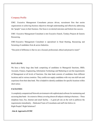 Company Profile
EMC- Executive Management Consultants process driven, recruitment firm that assists
organizations in achieving business objectives through understanding and effectively addressing
the "people" issues in their business. Our focus is on desired outcomes and bottom line success.
EMC- Executive Management Consultant is into Executive Search, Turnkey Projects & Generic
Resourcing.
EMC-Executive Management Consultant is specialized in Head Hunting, Resourcing and
Screening of candidates from & across Industries.
“Our point of difference is that we are a focused, professional, ethical and proactive team!”
DATA BANK
We have a fairly large data bank comprising of candidates in Managerial functions, HRD,
Accounts, Finance, Engineering, Information Technology and Marketing to suit the requirements
of Management at all levels of functions. Our data bank consists of candidates from different
locations and in various countries. They could even supply candidates with very rare skill sets and
experience from their data bank. This is helpful to identify candidates for specific locations within
short notice.
FACILITIES
A completely computerized Network environment with sophisticated software for maintaining and
accessing data bank - An extensive library covering almost all subjects relating to business. - Three
telephone lines, Fax, Internet and email facility. - A good job site on the web to publicize the
requirements immediately. - Dedicated Team of Consultants and staff who believe in
Right People!! Right Solutions!!
Aim & Approach of EMC
 