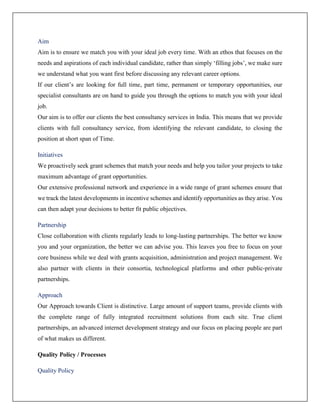 Aim
Aim is to ensure we match you with your ideal job every time. With an ethos that focuses on the
needs and aspirations of each individual candidate, rather than simply ‘filling jobs’, we make sure
we understand what you want first before discussing any relevant career options.
If our client’s are looking for full time, part time, permanent or temporary opportunities, our
specialist consultants are on hand to guide you through the options to match you with your ideal
job.
Our aim is to offer our clients the best consultancy services in India. This means that we provide
clients with full consultancy service, from identifying the relevant candidate, to closing the
position at short span of Time.
Initiatives
We proactively seek grant schemes that match your needs and help you tailor your projects to take
maximum advantage of grant opportunities.
Our extensive professional network and experience in a wide range of grant schemes ensure that
we track the latest developments in incentive schemes and identify opportunities as they arise. You
can then adapt your decisions to better fit public objectives.
Partnership
Close collaboration with clients regularly leads to long-lasting partnerships. The better we know
you and your organization, the better we can advise you. This leaves you free to focus on your
core business while we deal with grants acquisition, administration and project management. We
also partner with clients in their consortia, technological platforms and other public-private
partnerships.
Approach
Our Approach towards Client is distinctive. Large amount of support teams, provide clients with
the complete range of fully integrated recruitment solutions from each site. True client
partnerships, an advanced internet development strategy and our focus on placing people are part
of what makes us different.
Quality Policy / Processes
Quality Policy
 