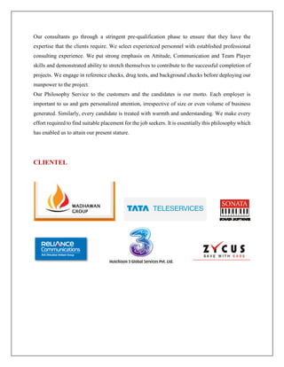 Our consultants go through a stringent pre-qualification phase to ensure that they have the
expertise that the clients require. We select experienced personnel with established professional
consulting experience. We put strong emphasis on Attitude, Communication and Team Player
skills and demonstrated ability to stretch themselves to contribute to the successful completion of
projects. We engage in reference checks, drug tests, and background checks before deploying our
manpower to the project.
Our Philosophy Service to the customers and the candidates is our motto. Each employer is
important to us and gets personalized attention, irrespective of size or even volume of business
generated. Similarly, every candidate is treated with warmth and understanding. We make every
effort required to find suitable placement for the job seekers. It is essentially this philosophy which
has enabled us to attain our present stature.
CLIENTEL
 
