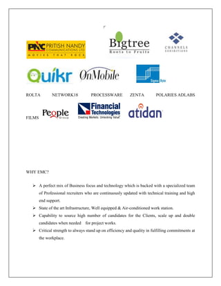 ROLTA NETWORK18 PROCESSWARE ZENTA POLARIES ADLABS
FILMS
WHY EMC?
 A perfect mix of Business focus and technology which is backed with a specialized team
of Professional recruiters who are continuously updated with technical training and high
end support.
 State of the art Infrastructure, Well equipped & Air-conditioned work station.
 Capability to source high number of candidates for the Clients, scale up and double
candidates when needed for project works.
 Critical strength to always stand up on efficiency and quality in fulfilling commitments at
the workplace.
 
