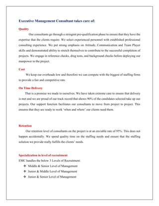 Executive Management Consultant takes care of:
Quality
Our consultants go through a stringent pre-qualification phase to ensure that they have the
expertise that the clients require. We select experienced personnel with established professional
consulting experience. We put strong emphasis on Attitude, Communication and Team Player
skills and demonstrated ability to stretch themselves to contribute to the successful completion of
projects. We engage in reference checks, drug tests, and background checks before deploying our
manpower to the project.
Cost
We keep our overheads low and therefore we can compete with the biggest of staffing firms
to provide a fair and competitive rate.
On Time Delivery
That is a promise we made to ourselves. We have taken extreme care to ensure that delivery
is met and we are proud of our track record that shows 90% of the candidates selected take up our
projects. Our support function facilitates our consultants to move from project to project. This
ensures that they are ready to work ‘when and where’ our clients need them.
Retention
Our retention level of consultants on the project is at an enviable rate of 95%. This does not
happen accidentally. We spend quality time on the staffing needs and ensure that the staffing
solution we provide really fulfills the clients’ needs.
Specialization in level of recruitment
EMC handles the below 3 Levels of Recruitment:
 Middle & Senior Level of Management
 Junior & Middle Level of Management
 Junior & Senior Level of Management
 