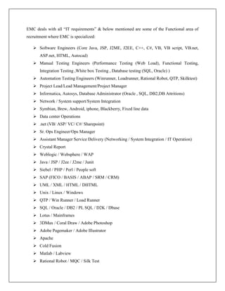 EMC deals with all “IT requirements” & below mentioned are some of the Functional area of
recruitment where EMC is specialized:
 Software Engineers (Core Java, JSP, J2ME, J2EE, C++, C#, VB, VB script, VB.net,
ASP.net, HTML, Autocad)
 Manual Testing Engineers (Performance Testing (Web Load), Functional Testing,
Integration Testing ,White box Testing , Database testing (SQL, Oracle) )
 Automation Testing Engineers (Winrunner, Loadrunner, Rational Robot, QTP, Skilktest)
 Project Lead/Lead Management/Project Manager
 Informatica, Autosys, Database Administrator (Oracle , SQL, DB2,DB Attritions)
 Network / System support/System Integration
 Symbian, Brew, Android, iphone, Blackberry, Fixed line data
 Data center Operations
 .net (VB/ ASP/ VC/ C#/ Sharepoint)
 Sr. Ops Engineer/Ops Manager
 Assistant Manager Service Delivery (Networking / System Integration / IT Operation)
 Crystal Report
 Weblogic / Websphere / WAP
 Java / JSP / J2ee / J2me / Junit
 Siebel / PHP / Perl / People soft
 SAP (FICO / BASIS / ABAP / SRM / CRM)
 UML / XML / HTML / DHTML
 Unix / Linux / Windows
 QTP / Win Runner / Load Runner
 SQL / Oracle / DB2 / PL SQL / D2K / Dbase
 Lotus / Mainframes
 3DMax / Coral Draw / Adobe Photoshop
 Adobe Pagemaker / Adobe Illustrator
 Apache
 Cold Fusion
 Matlab / Labview
 Rational Robot / MQC / Silk Test
 
