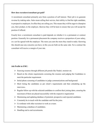 How does recruiters/consultant get paid?
A recruitment consultant primarily acts from a position of self interest. Their job is to generate
revenue by making sales. Sales mean selling their service, their ability to find the right candidate,
to prospective employers. In effect they are selling you. This means they will be eager to champion
you, their product, to the employer, likewise they will be keen to ensure that you will accept the
position if offered.
Exactly how a recruitment consultant is paid depends on whether it is a permanent or contract
position. Generally for a permanent placement the company receives a proportion of your salary,
or a set fee agreed with the employer. The more you earn the more they stand to make. Knowing
this should ease any concerns you have; in this you are both on the same side. For a contract the
consultant will receive a margin of your rate.
Job Profile in EMC:
 Sourcing resumes through different job portals like Naukri, monster etc.
 Based on the clients requirements screening the resumes and judging the Candidates to
meet the particular requirement.
 Initial phone screening of candidates to judge communications and background.
 Short listing the candidates as per client’s requirements and then scheduling up the
interviews.
 Regular follow up with the selected candidates to confirm their joining dates, ensuring the
maximum of them are placed successfully with the respective organization
 Maintaining and updating database of potential, prospective and rejected candidates
 Constantly be in touch with the candidate until he/she joins.
 Co-ordinate with other recruiters to work as a team.
 Maintaining a database of candidates.
 Handling end to end recruitments.
 