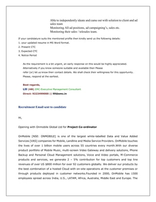 Able to independently ideate and came out with solution to client and ad
sales team
Monitoring All ad positions, ad campaigning’s, sales etc.
Monitoring their sales / telesales team.
If your candidature suits the mentioned profile then kindly send us the following details:
1. your updated resume in MS Word format.
2. Present CTC
3. Expected CTC
4. Notice Period
As the requirement is a bit urgent, an early response on this would be highly appreciated.
Alternatively if you know someone suitable and available then Please
refer (or) let us know their contact details. We shall check their willingness for this opportunity.
Please, respond at the earliest.
Best regards,
Llll |HR| EMC-Executive Management Consultant
Direct: 9223499000 || llll@emc.in
Recruitment Email sent to candidate
Hi,
Opening with Onmobile Global Ltd for Project Co-ordinator
OnMobile [NSE: ONMOBILE] is one of the largest white-labelled Data and Value Added
Services [VAS] companies for Mobile, Landline and Media Service Providers. OnMobile touches
the lives of over 1 billion mobile users across 55 countries every month.With our diverse
product portfolio of Mobile Music, multi-screen Video Gateway and delivery solutions, Phone
Backup and Personal Cloud Management solutions, Voice and Video portals, M-Commerce
products and services, we generate 2 – 5% contribution for top customers and top line
revenues of over US $800 million for over 92 customers globally. We deliver our products by
the best combination of a hosted Cloud with on-site operations at the customer premises or
through products deployed in customer networks.Founded in 2000, OnMobile has 1500
employees spread across India, U.S., LATAM, Africa, Australia, Middle East and Europe. The
 