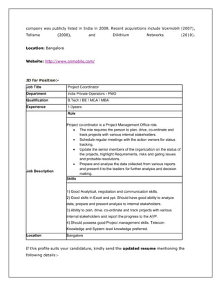 company was publicly listed in India in 2008. Recent acquisitions include Voxmobili (2007),
Telisma (2008), and Dilithium Networks (2010).
Location: Bangalore
Website: http://www.onmobile.com/
JD for Position:-
Job Title Project Coordinator
Department India Private Operators - PMO
Qualification B.Tech / BE / MCA / MBA
Experience 1-3years
Job Description
Role
Project co-ordinator is a Project Management Office role.
 The role requires the person to plan, drive, co-ordinate and
track projects with various internal stakeholders.
 Schedule regular meetings with the action owners for status
tracking.
 Update the senior members of the organization on the status of
the projects, highlight Requirements, risks and gating issues
and probable resolutions.
 Prepare and analyse the data collected from various reports
and present it to the leaders for further analysis and decision
making.
Skills
1) Good Analytical, negotiation and communication skills.
2) Good skills in Excel and ppt. Should have good ability to analyze
data, prepare and present analysis to internal stakeholders.
3) Ability to plan, drive, co-ordinate and track projects with various
internal stakeholders and report the progress to the AVP.
4) Should possess good Project management skills. Telecom
Knowledge and System level knowledge preferred.
Location Bangalore
If this profile suits your candidature, kindly send the updated resume mentioning the
following details:-
 