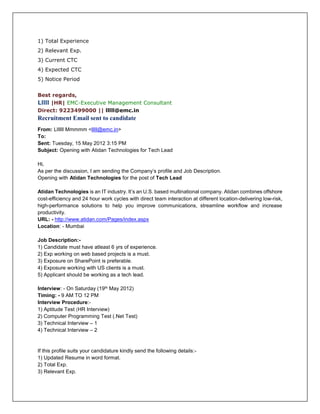 1) Total Experience
2) Relevant Exp.
3) Current CTC
4) Expected CTC
5) Notice Period
Best regards,
Lllll |HR| EMC-Executive Management Consultant
Direct: 9223499000 || lllll@emc.in
Recruitment Email sent to candidate
From: Lllllll Mmmmm <lllll@emc.in>
To:
Sent: Tuesday, 15 May 2012 3:15 PM
Subject: Opening with Atidan Technologies for Tech Lead
Hi,
As per the discussion, I am sending the Company’s profile and Job Description.
Opening with Atidan Technologies for the post of Tech Lead
Atidan Technologies is an IT industry. It’s an U.S. based multinational company. Atidan combines offshore
cost-efficiency and 24 hour work cycles with direct team interaction at different location-delivering low-risk,
high-performance solutions to help you improve communications, streamline workflow and increase
productivity.
URL: - http://www.atidan.com/Pages/index.aspx
Location: - Mumbai
Job Description:-
1) Candidate must have atleast 6 yrs of experience.
2) Exp working on web based projects is a must.
3) Exposure on SharePoint is preferable.
4) Exposure working with US clients is a must.
5) Applicant should be working as a tech lead.
Interview: - On Saturday (19th May 2012)
Timing: - 9 AM TO 12 PM
Interview Procedure:-
1) Aptitude Test (HR Interview)
2) Computer Programming Test (.Net Test)
3) Technical Interview – 1
4) Technical Interview – 2
If this profile suits your candidature kindly send the following details:-
1) Updated Resume in word format.
2) Total Exp.
3) Relevant Exp.
 