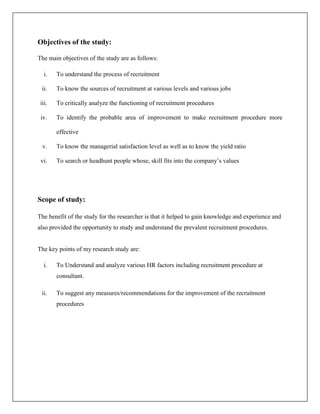 Objectives of the study:
The main objectives of the study are as follows:
i. To understand the process of recruitment
ii. To know the sources of recruitment at various levels and various jobs
iii. To critically analyze the functioning of recruitment procedures
iv. To identify the probable area of improvement to make recruitment procedure more
effective
v. To know the managerial satisfaction level as well as to know the yield ratio
vi. To search or headhunt people whose, skill fits into the company’s values
Scope of study:
The benefit of the study for the researcher is that it helped to gain knowledge and experience and
also provided the opportunity to study and understand the prevalent recruitment procedures.
The key points of my research study are:
i. To Understand and analyze various HR factors including recruitment procedure at
consultant.
ii. To suggest any measures/recommendations for the improvement of the recruitment
procedures
 